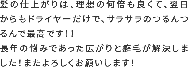 髪の仕上がりは、理想の何倍も良くて、翌日からもドライヤーだけで、サラサラのつるんつるんで最高です！！長年の悩みであった広がりと癖毛が解決しました！またよろしくお願いします！