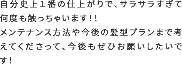 自分史上１番の仕上がりで、サラサラすぎて何度も触っちゃいます！！メンテナンス方法や今後の髪型プランまで考えてくださって、今後もぜひお願いしたいです！